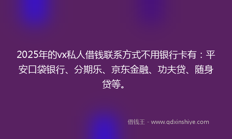 2025年的vx私人借钱联系方式不用银行卡有：平安口袋银行、分期乐、京东金融、功夫贷、随身贷等。