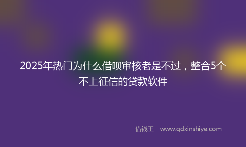 2025年热门为什么借呗审核老是不过，整合5个不上征信的贷款软件