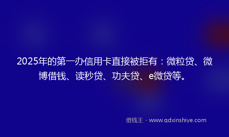 2025年的第一办信用卡直接被拒有：微粒贷、微博借钱、读秒贷、功夫贷、e微贷等。