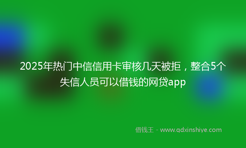 2025年热门中信信用卡审核几天被拒，整合5个失信人员可以借钱的网贷app