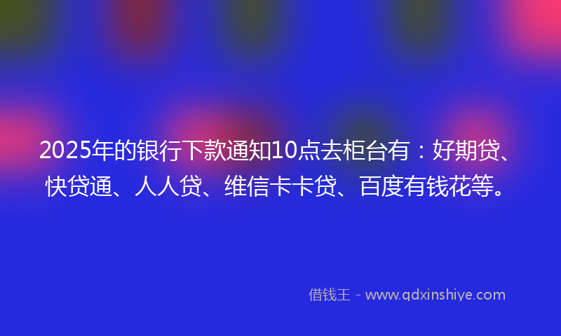 2025年的银行下款通知10点去柜台有：好期贷、快贷通、人人贷、维信卡卡贷、百度有钱花等。