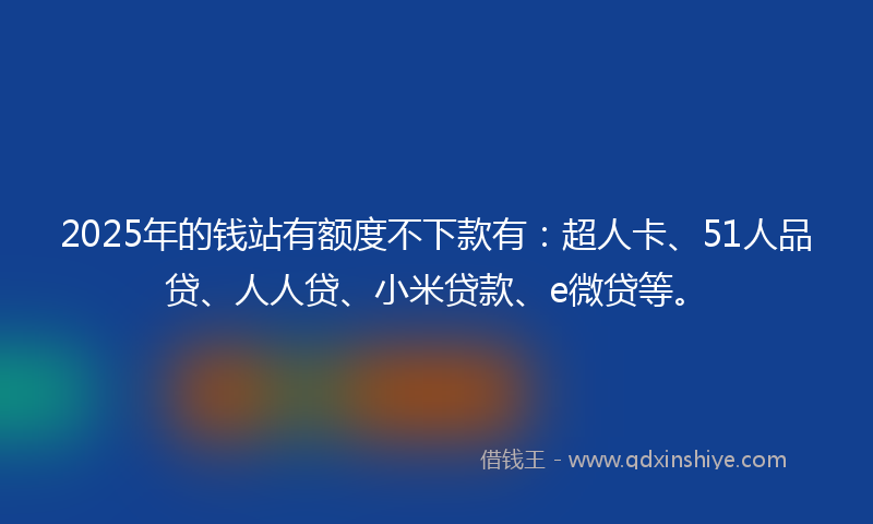 2025年的钱站有额度不下款有：超人卡、51人品贷、人人贷、小米贷款、e微贷等。
