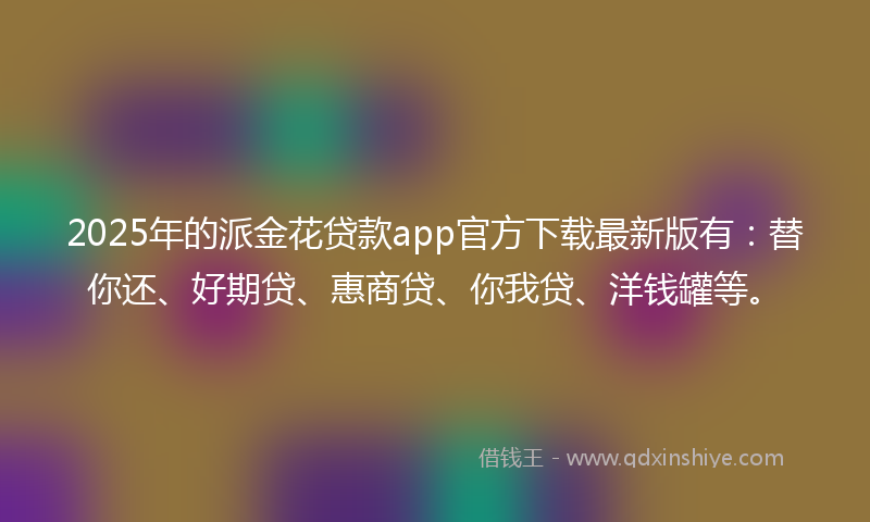 2025年的派金花贷款app官方下载最新版有：替你还、好期贷、惠商贷、你我贷、洋钱罐等。