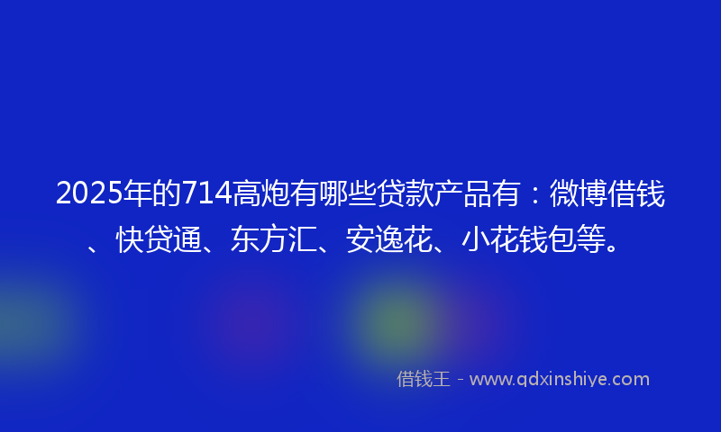 2025年的714高炮有哪些贷款产品有：微博借钱、快贷通、东方汇、安逸花、小花钱包等。