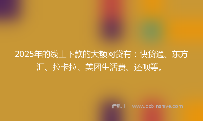 2025年的线上下款的大额网贷有：快贷通、东方汇、拉卡拉、美团生活费、还呗等。