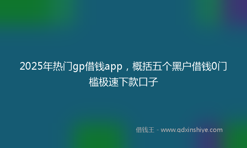 2025年热门gp借钱app，概括五个黑户借钱0门槛极速下款口子
