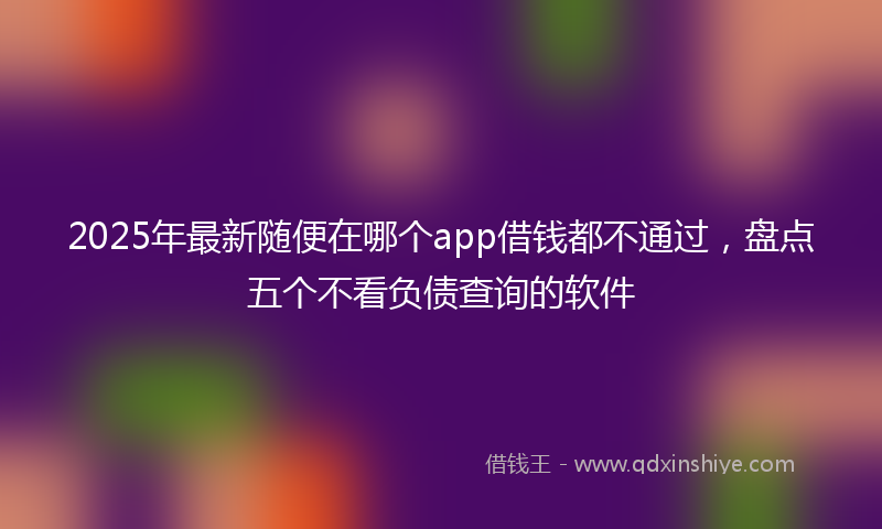 2025年最新随便在哪个app借钱都不通过，盘点五个不看负债查询的软件