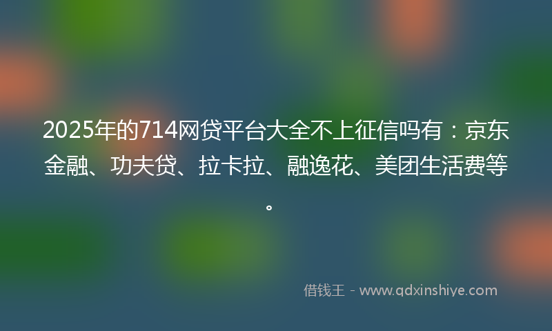 2025年的714网贷平台大全不上征信吗有：京东金融、功夫贷、拉卡拉、融逸花、美团生活费等。