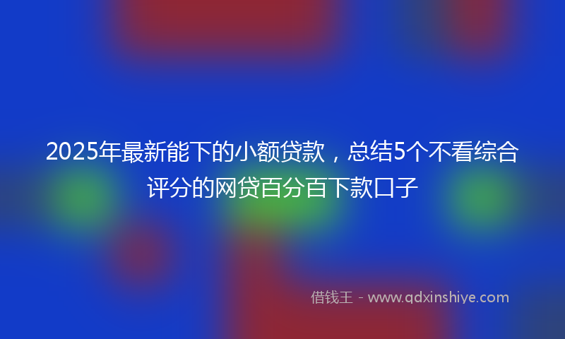 2025年最新能下的小额贷款，总结5个不看综合评分的网贷百分百下款口子