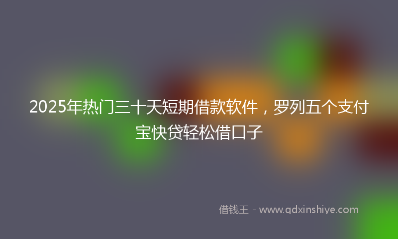 2025年热门三十天短期借款软件，罗列五个支付宝快贷轻松借口子
