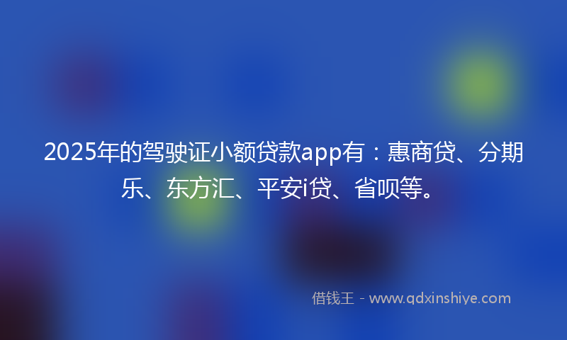 2025年的驾驶证小额贷款app有：惠商贷、分期乐、东方汇、平安i贷、省呗等。