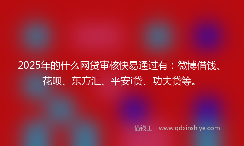 2025年的什么网贷审核快易通过有：微博借钱、花呗、东方汇、平安i贷、功夫贷等。