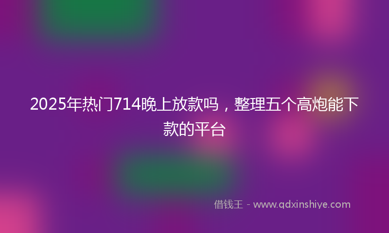 2025年热门714晚上放款吗，整理五个高炮能下款的平台