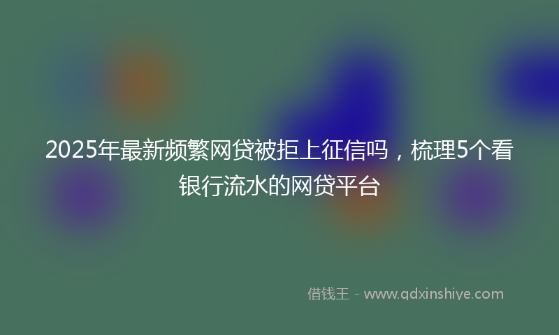 2025年最新频繁网贷被拒上征信吗，梳理5个看银行流水的网贷平台