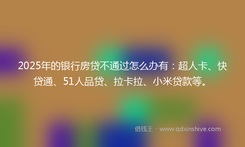 2025年的银行房贷不通过怎么办有:超人卡、快贷通、51人品贷、拉卡拉、小米贷款等。