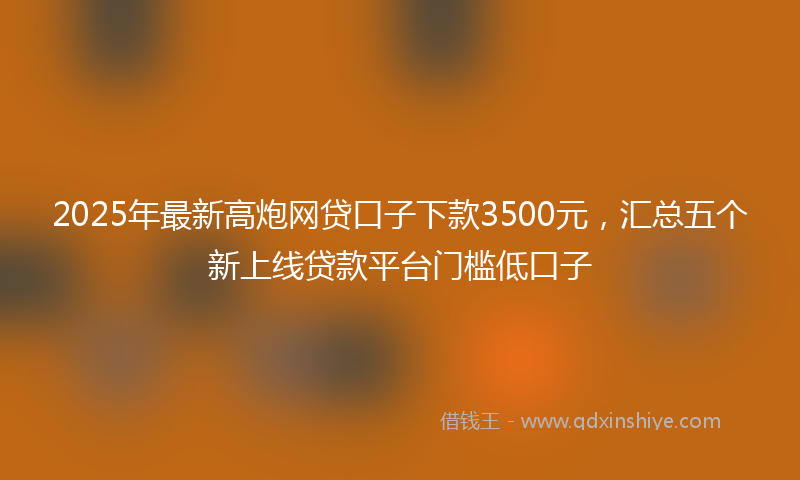 2025年最新高炮网贷口子下款3500元，汇总五个新上线贷款平台门槛低口子