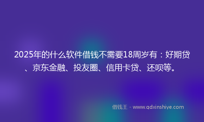 2025年的什么软件借钱不需要18周岁有：好期贷、京东金融、投友圈、信用卡贷、还呗等。