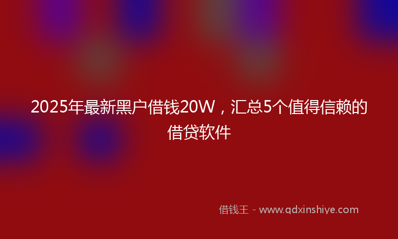 2025年最新黑户借钱20W，汇总5个值得信赖的借贷软件