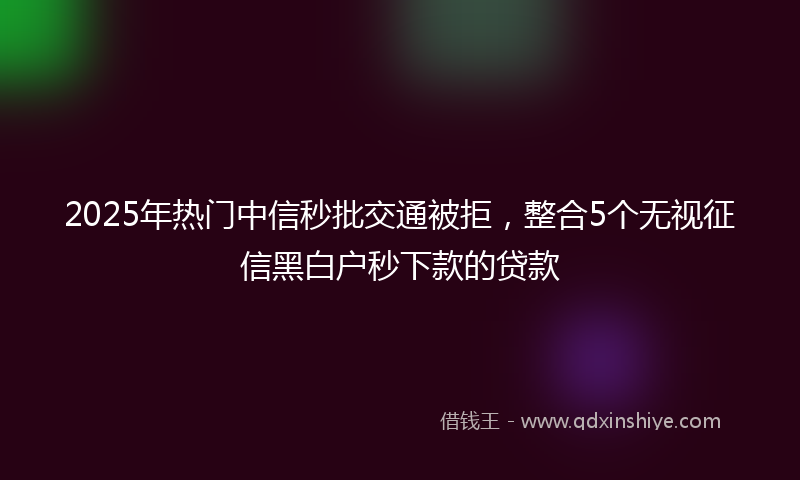 2025年热门中信秒批交通被拒，整合5个无视征信黑白户秒下款的贷款