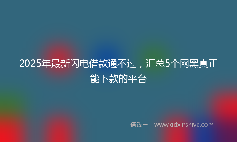 2025年最新闪电借款通不过，汇总5个网黑真正能下款的平台