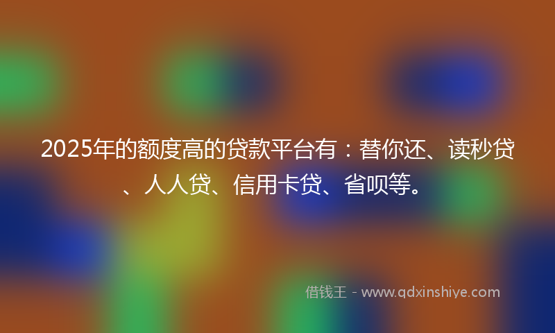 2025年的额度高的贷款平台有：替你还、读秒贷、人人贷、信用卡贷、省呗等。