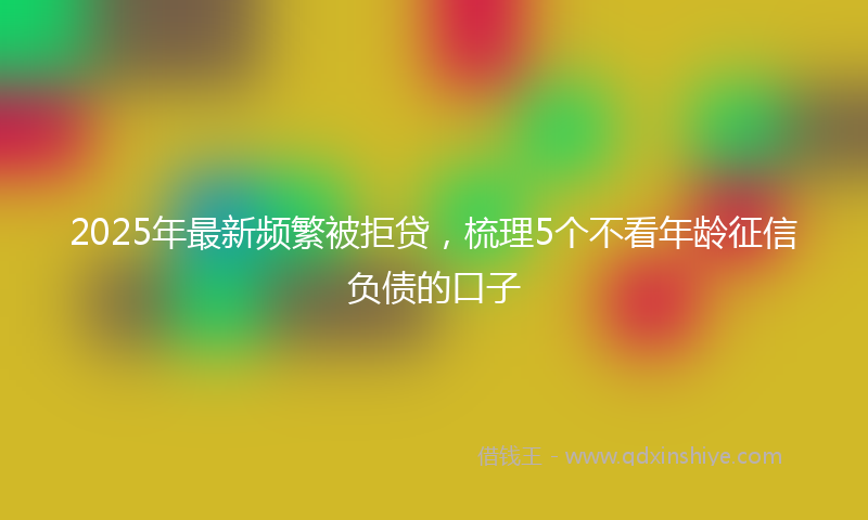 2025年最新频繁被拒贷，梳理5个不看年龄征信负债的口子