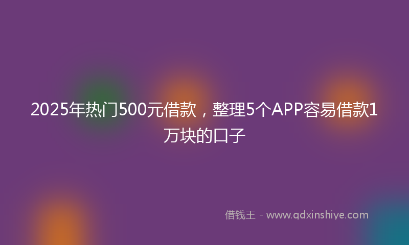2025年热门500元借款，整理5个APP容易借款1万块的口子