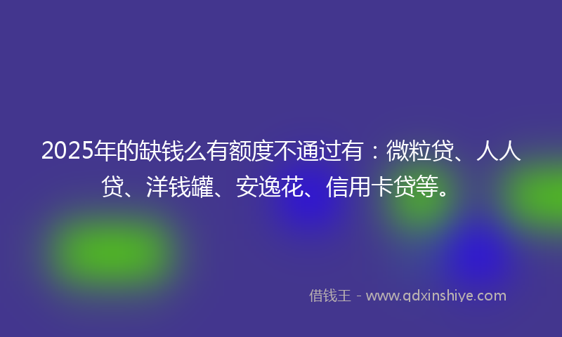 2025年的缺钱么有额度不通过有：微粒贷、人人贷、洋钱罐、安逸花、信用卡贷等。