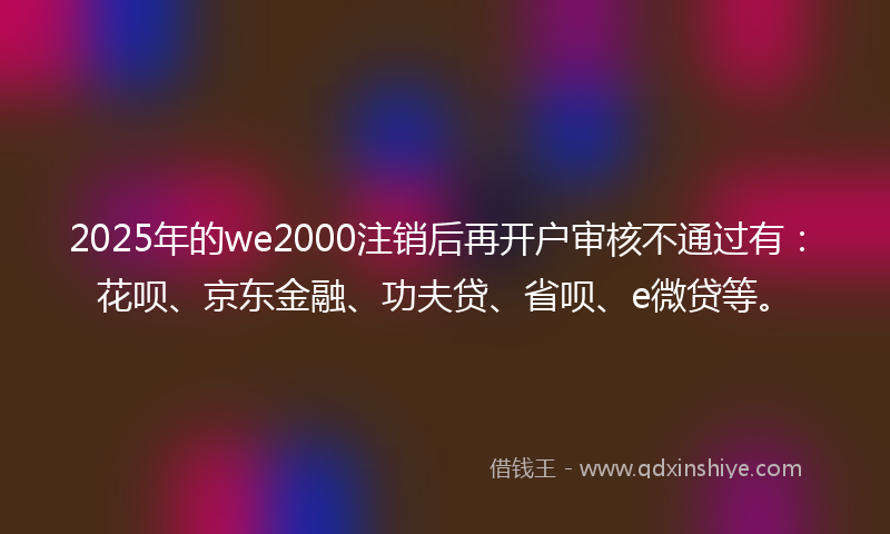 2025年的we2000注销后再开户审核不通过有：花呗、京东金融、功夫贷、省呗、e微贷等。
