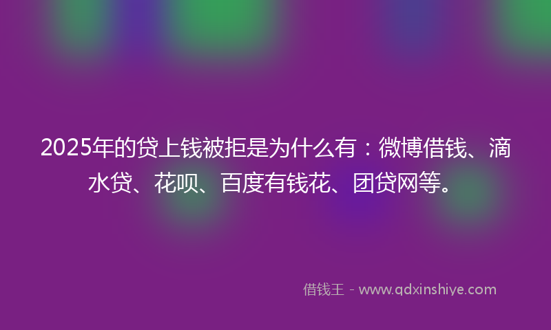 2025年的贷上钱被拒是为什么有：微博借钱、滴水贷、花呗、百度有钱花、团贷网等。
