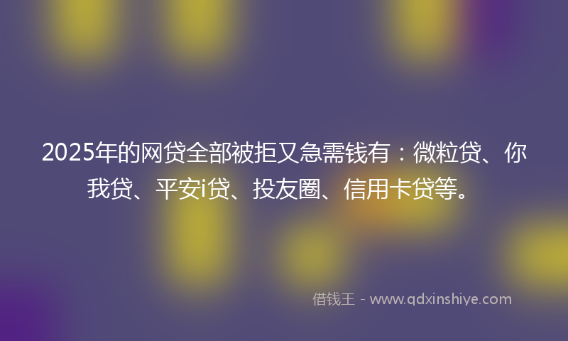 2025年的网贷全部被拒又急需钱有：微粒贷、你我贷、平安i贷、投友圈、信用卡贷等。