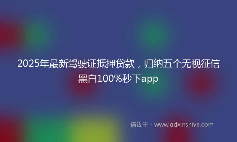 2025年最新驾驶证抵押贷款，归纳五个无视征信黑白100%秒下app