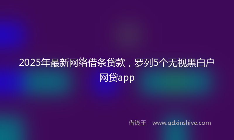 2025年最新网络借条贷款，罗列5个无视黑白户网贷app