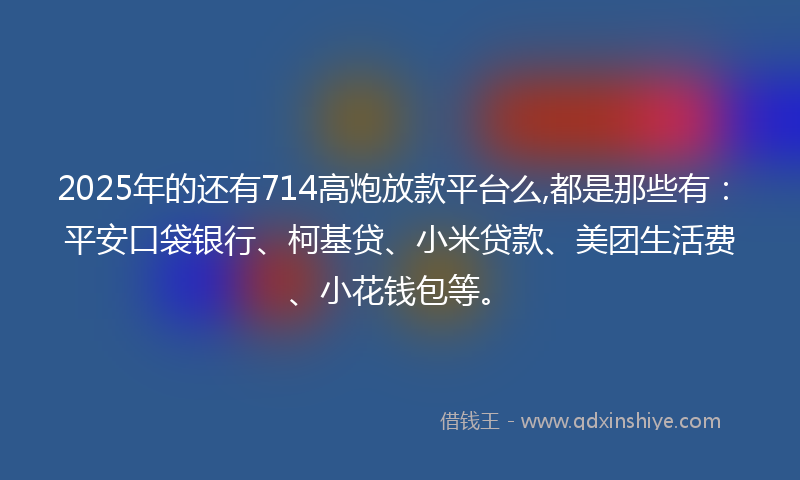2025年的还有714高炮放款平台么,都是那些有：平安口袋银行、柯基贷、小米贷款、美团生活费、小花钱包等。