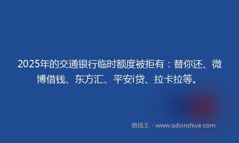 2025年的交通银行临时额度被拒有：替你还、微博借钱、东方汇、平安i贷、拉卡拉等。