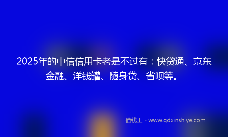 2025年的中信信用卡老是不过有：快贷通、京东金融、洋钱罐、随身贷、省呗等。