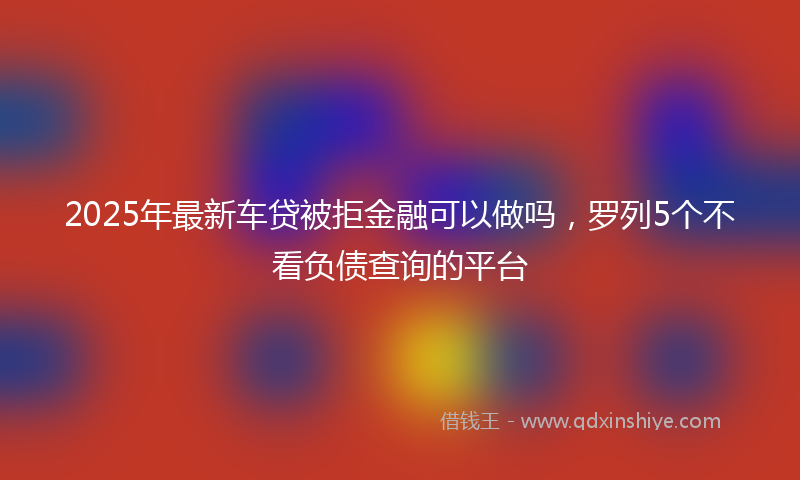2025年最新车贷被拒金融可以做吗,罗列5个不看负债查询的平台