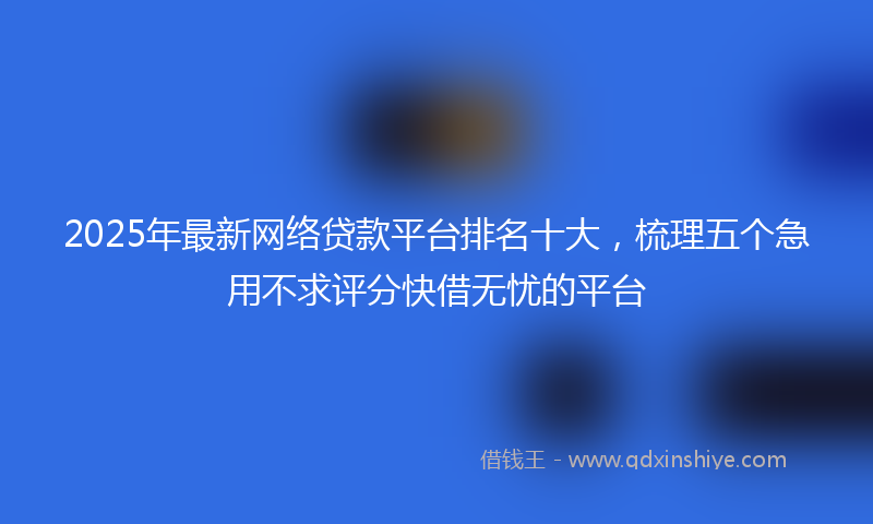 2025年最新网络贷款平台排名十大，梳理五个急用不求评分快借无忧的平台