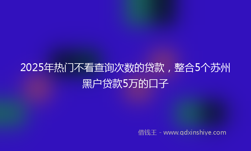 2025年热门不看查询次数的贷款，整合5个苏州黑户贷款5万的口子