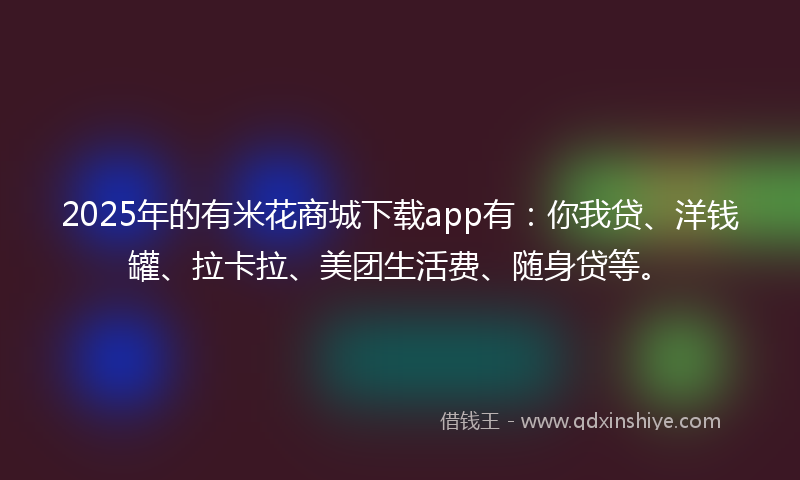 2025年的有米花商城下载app有：你我贷、洋钱罐、拉卡拉、美团生活费、随身贷等。