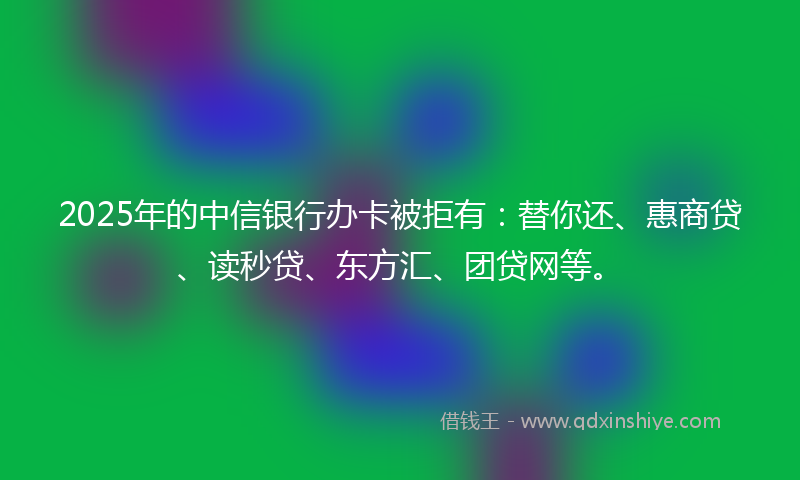2025年的中信银行办卡被拒有：替你还、惠商贷、读秒贷、东方汇、团贷网等。