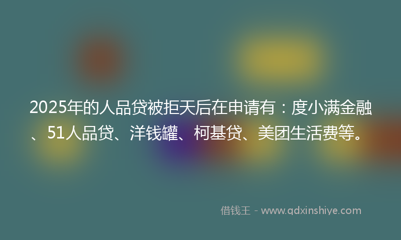 2025年的人品贷被拒天后在申请有：度小满金融、51人品贷、洋钱罐、柯基贷、美团生活费等。