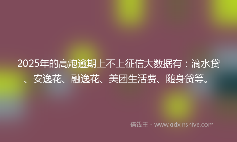 2025年的高炮逾期上不上征信大数据有：滴水贷、安逸花、融逸花、美团生活费、随身贷等。