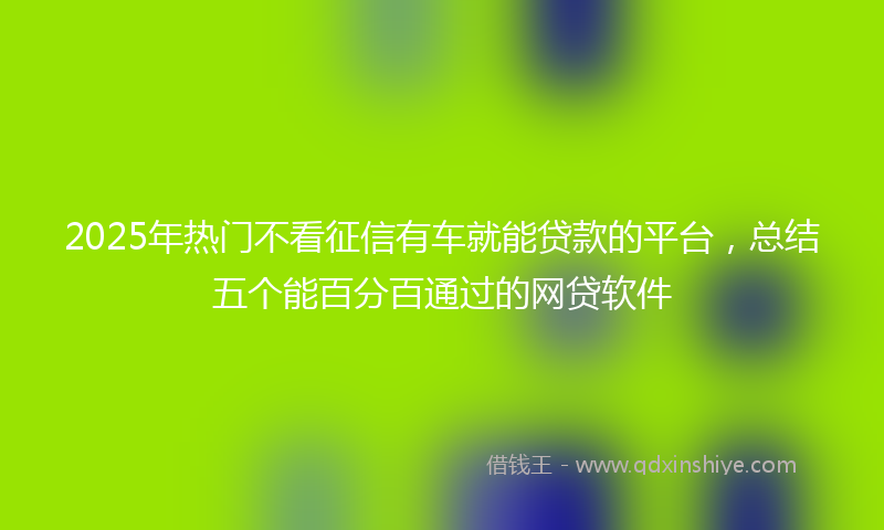 2025年热门不看征信有车就能贷款的平台，总结五个能百分百通过的网贷软件