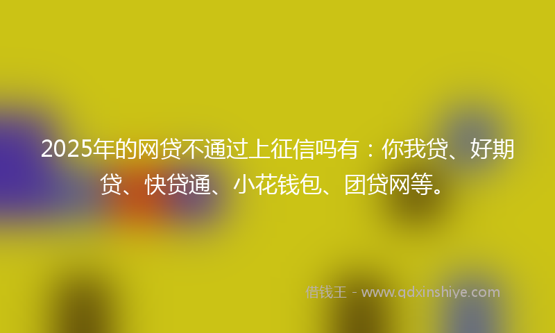 2025年的网贷不通过上征信吗有：你我贷、好期贷、快贷通、小花钱包、团贷网等。