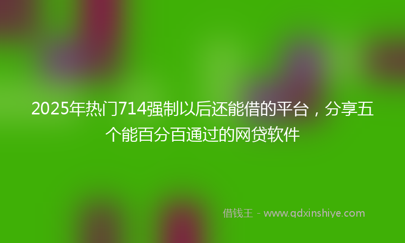 2025年热门714强制以后还能借的平台，分享五个能百分百通过的网贷软件