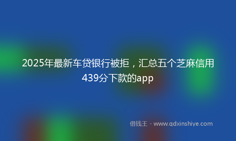 2025年最新车贷银行被拒，汇总五个芝麻信用439分下款的app