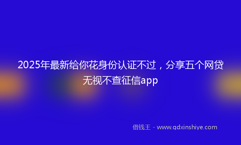 2025年最新给你花身份认证不过，分享五个网贷无视不查征信app