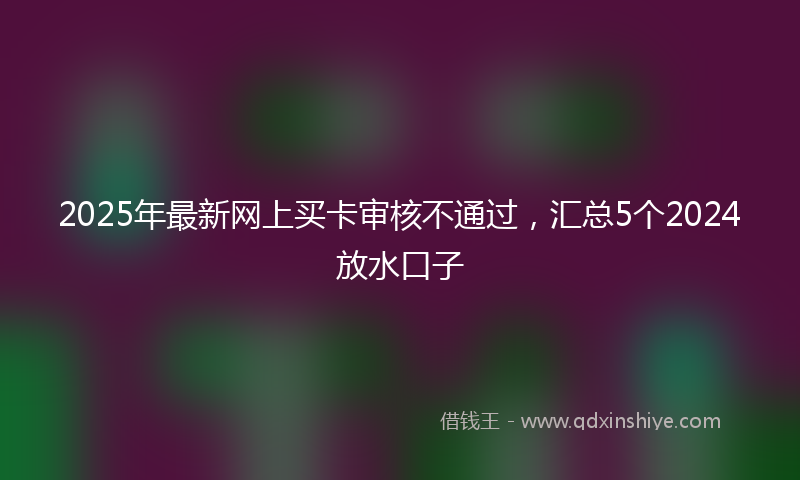2025年最新网上买卡审核不通过，汇总5个2024放水口子