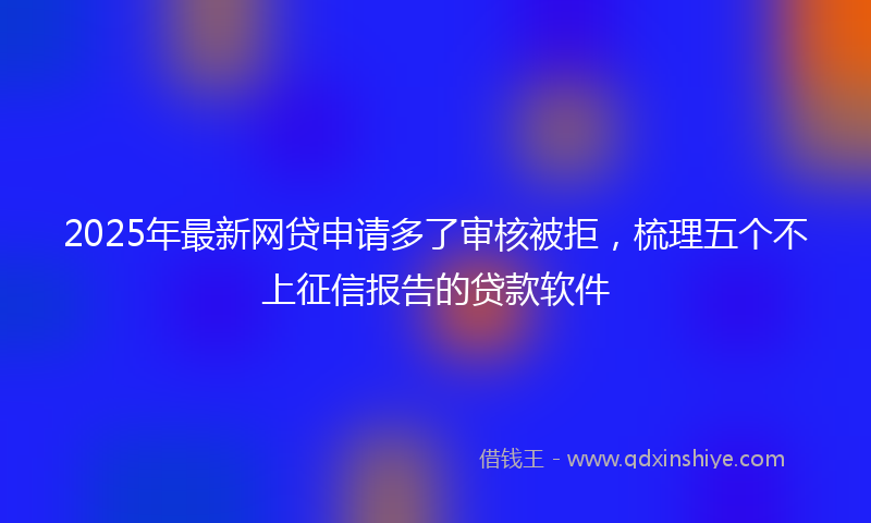 2025年最新网贷申请多了审核被拒，梳理五个不上征信报告的贷款软件